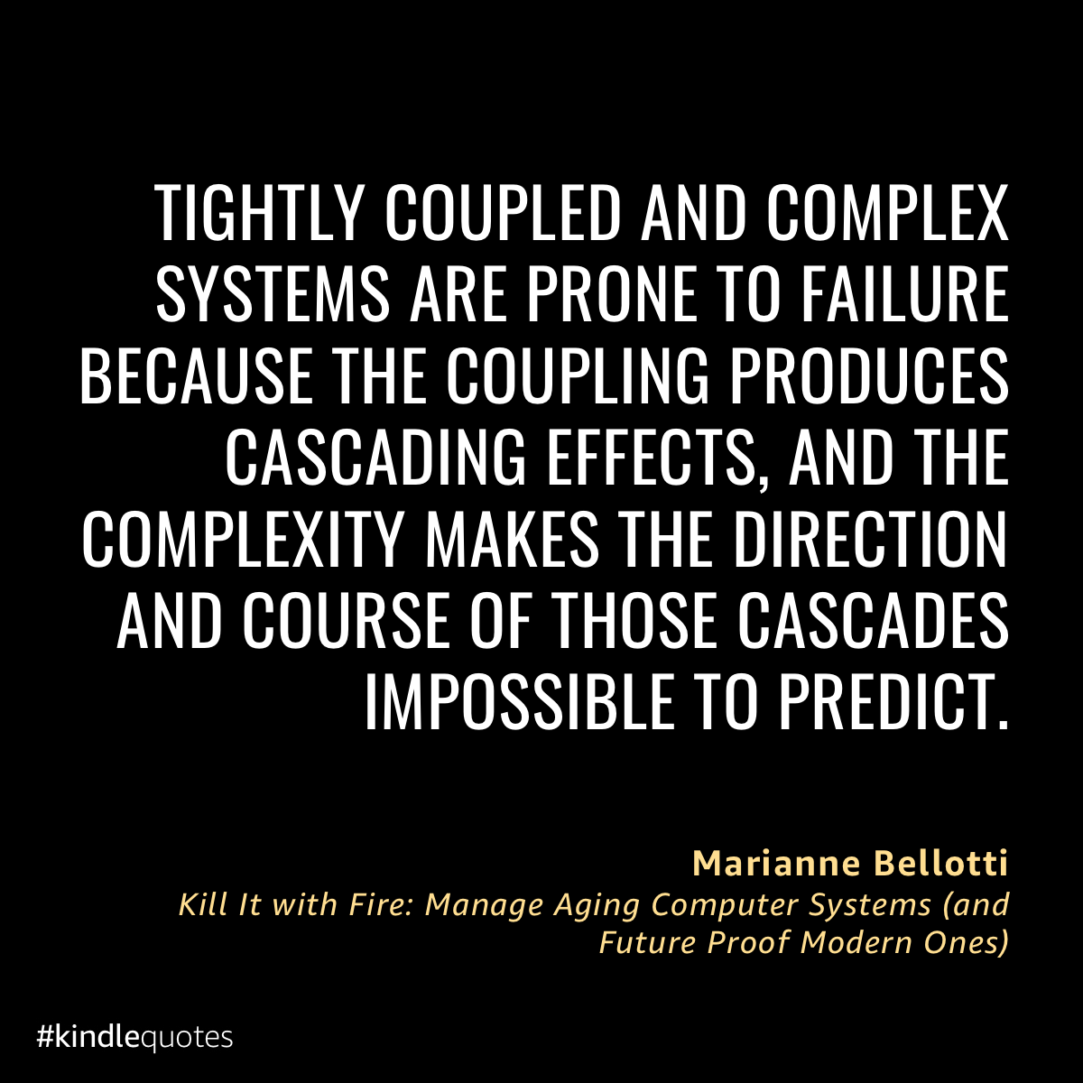 TIGHTLY COUPLED AND COMPLEX SYSTEMS ARE PRONE TO FAILURE BECAUSE THE COUPLING PRODUCES CASCADING EFFECTS, AND THE COMPLEXITY MAKES THE DIRECTION AND COURSE OF THOSE CASCADES IMPOSSIBLE TO PREDICT. Marianne Bellotti Kill It with Fire: Manage Aging Computer Systems land Future Proof Modern Ones) #kindlequotes