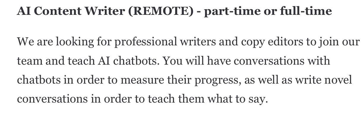 Al Content Writer (REMOTE) - part-time or full-timeWe are looking for professional writers and copy editors to join ourteam and teach Al chatbots. You will have conversations withchatbots in order to measure their progress, as well as write novelconversations in order to teach them what to say.