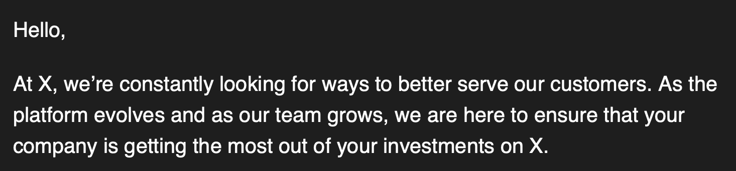 Hello,At X, we’re constantly looking for ways to better serve our customers. As theplatform evolves and as our team grows, we are here to ensure that yourcompany is getting the most out of your investments on X.