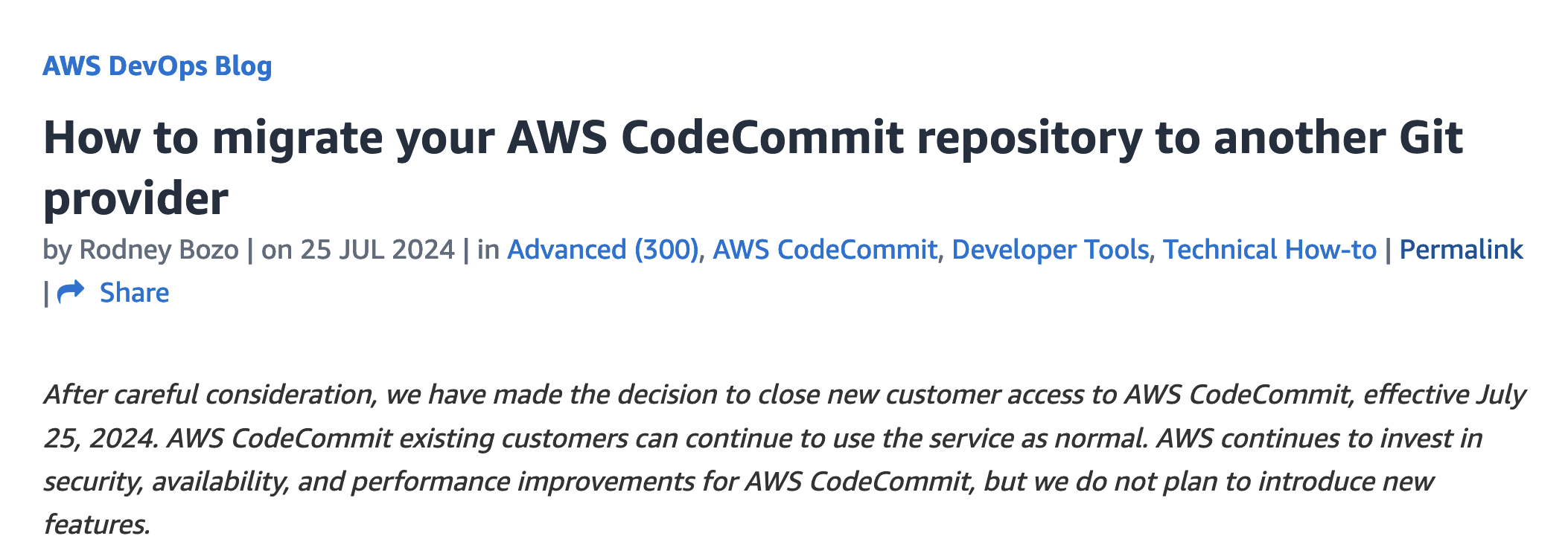 AWS DevOps BlogHow to migrate your AWS CodeCommit repository to another Gitprovider| • Shareby Rodney Bozo | on 25 JUL 2024 | in Advanced (300), AWS CodeCommit, Developer Tools, Technical How-to | PermalinkAfter careful consideration, we have made the decision to close new customer access to AWS CodeCommit, effective July25, 2024. AWS CodeCommit existing customers can continue to use the service as normal. AWS continues to invest insecurity, availability, and performance improvements for AWS CodeCommit, but we do not plan to introduce newfeatures.