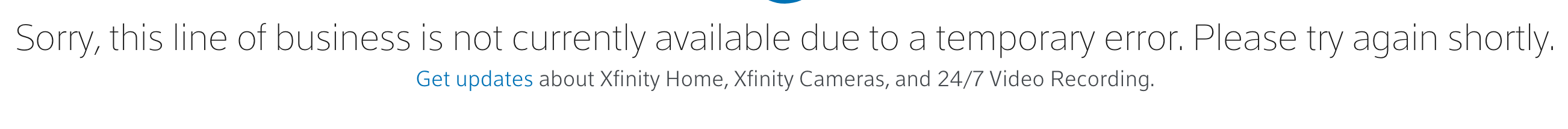 Sorry, this line of business is not currently available due to a temporary error. Please try again shortly.Get updates about Xfinity Home, Xfinity Cameras, and 24/7 Video Recording.