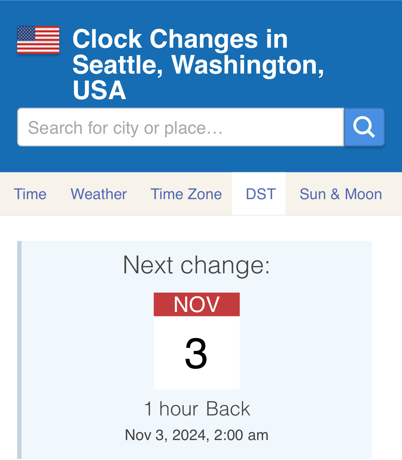 Clock Changes inSeattle, Washington,USASearch for city or placeTimeWeatherTime ZoneDST Sun & MoonNext change:NOV31 hour BackNov 3, 2024, 2:00 am