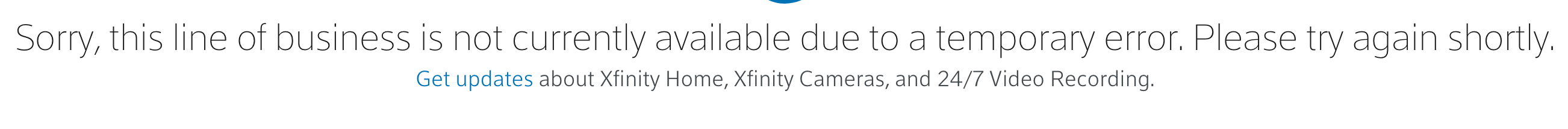 Sorry, this line of business is not currently available due to a temporary error. Please try again shortly.
Get updates about Xfinity Home, Xfinity Cameras, and 24/7 Video Recording.