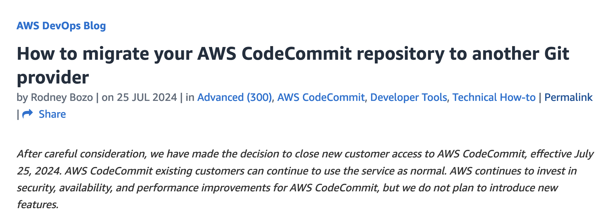 AWS DevOps Blog
How to migrate your AWS CodeCommit repository to another Git
provider
| • Share
by Rodney Bozo | on 25 JUL 2024 | in Advanced (300), AWS CodeCommit, Developer Tools, Technical How-to | Permalink
After careful consideration, we have made the decision to close new customer access to AWS CodeCommit, effective July
25, 2024. AWS CodeCommit existing customers can continue to use the service as normal. AWS continues to invest in
security, availability, and performance improvements for AWS CodeCommit, but we do not plan to introduce new
features.