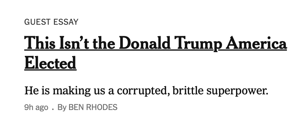 GUEST ESSAY
This Isn’t the Donald Trump America
Elected
He is making us a corrupted, brittle superpower.
9h ago . By BEN RHODES
