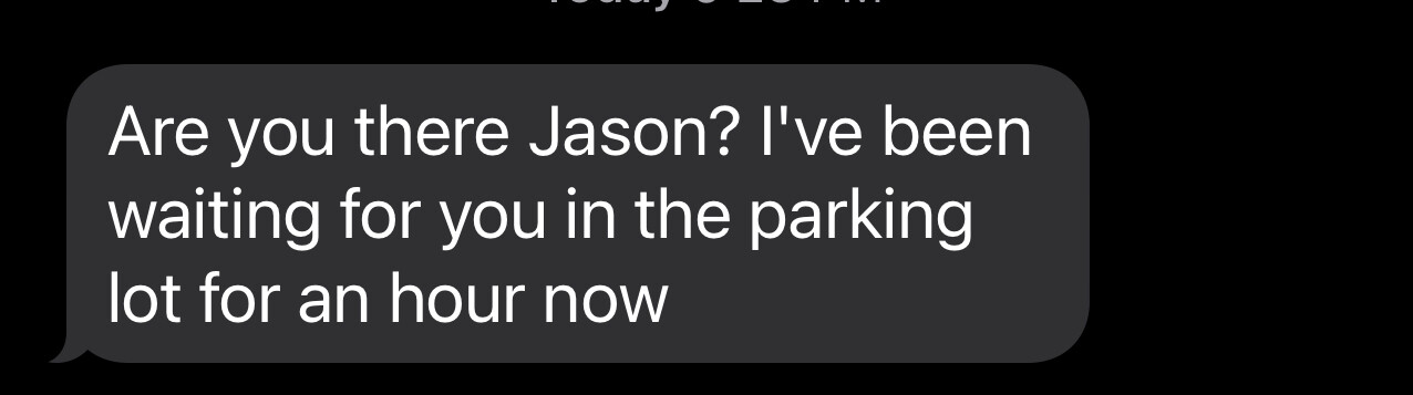 Are you there Jason? I’ve been
waiting for you in the parking
lot for an hour now