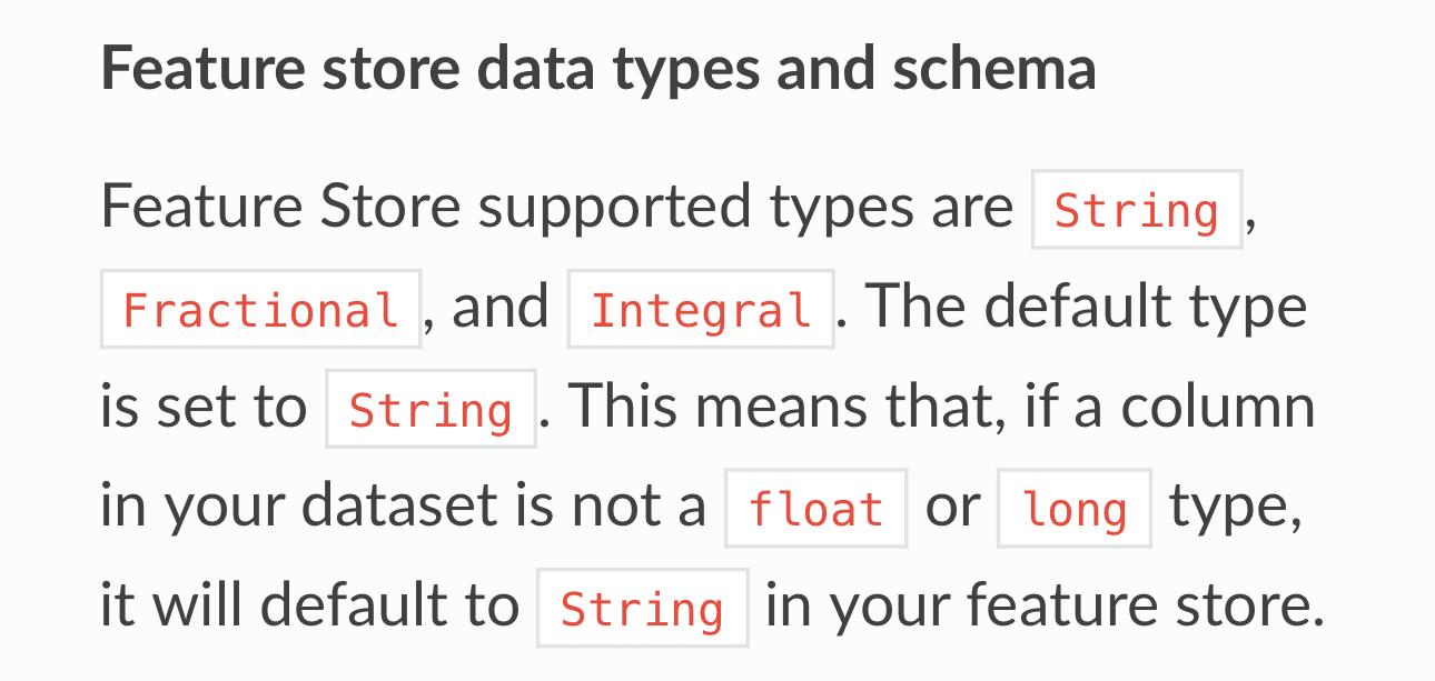Feature store data types and schema
Feature Store supported types are String,
Fractional, and Integral. The default type
is set to String . This means that, if a column
in your dataset is not a float or long type,
it will default to String in your feature store.