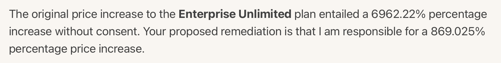 The original price increase to the Enterprise Unlimited plan entailed a 6962.22% percentage
increase without consent. Your proposed remediation is that I am responsible for a 869.025%
percentage price increase.