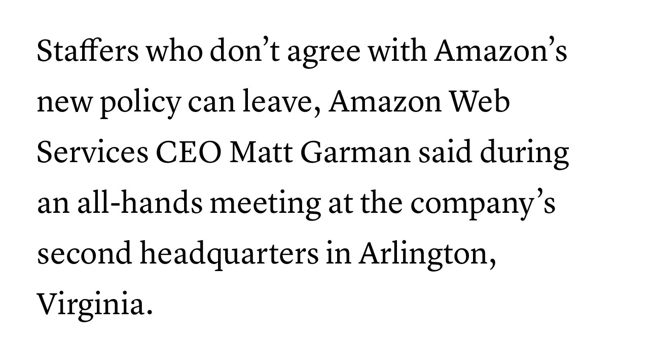 Staffers who don’t agree with Amazon’s
new policy can leave, Amazon Web
Services CEO Matt Garman said during
an all-hands meeting at the company’s
second headquarters in Arlington,
Virginia.